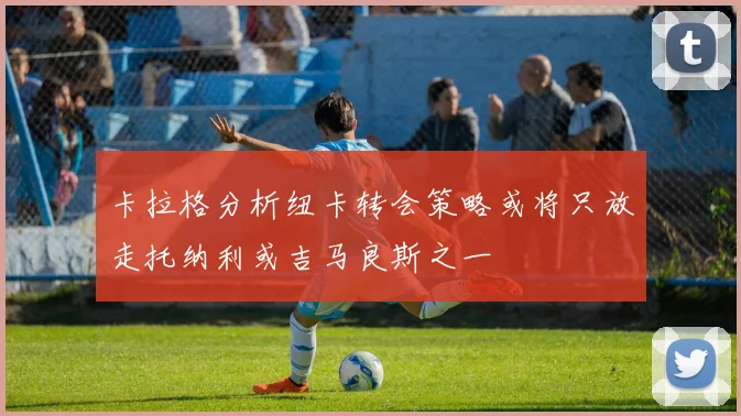 卡拉格分析纽卡转会策略或将只放走托纳利或吉马良斯之一