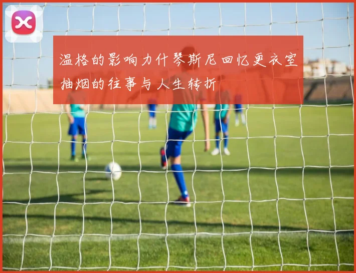 温格的影响力什琴斯尼回忆更衣室抽烟的往事与人生转折