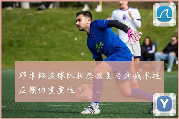 邓卓翔谈球队状态恢复与新战术适应期的重要性