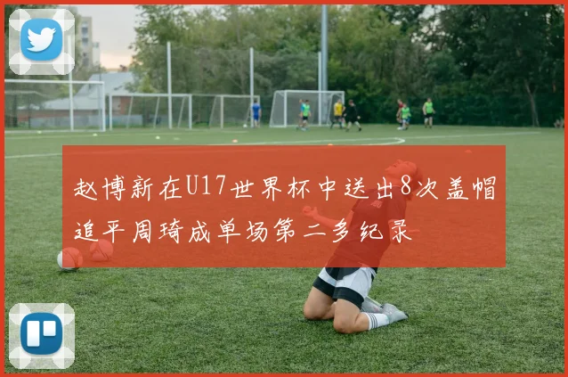 赵博新在U17世界杯中送出8次盖帽追平周琦成单场第二多纪录
