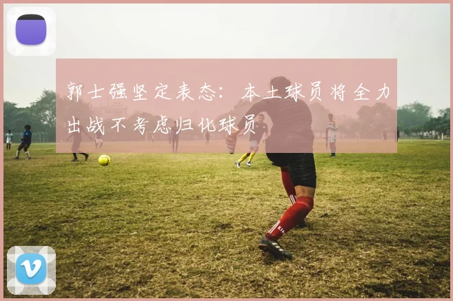 郭士强坚定表态：本土球员将全力出战不考虑归化球员