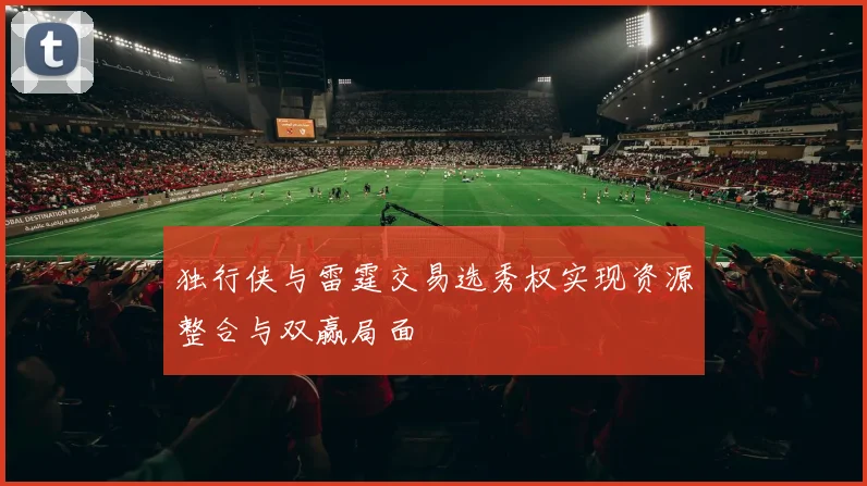 独行侠与雷霆交易选秀权实现资源整合与双赢局面