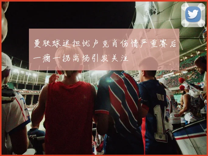 曼联球迷担忧卢克肖伤情严重赛后一瘸一拐离场引发关注