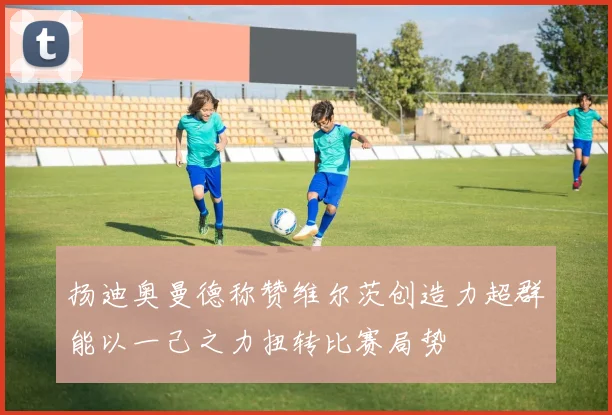 扬迪奥曼德称赞维尔茨创造力超群能以一己之力扭转比赛局势
