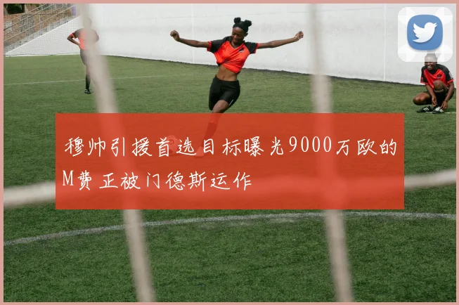 穆帅引援首选目标曝光9000万欧的M费正被门德斯运作