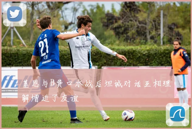 基恩与B费口水战后坦诚对话互相理解增进了友谊