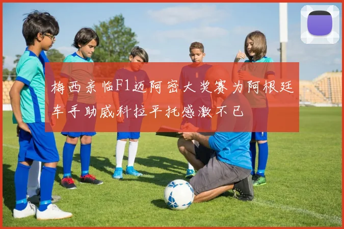 梅西亲临F1迈阿密大奖赛为阿根廷车手助威科拉平托感激不已