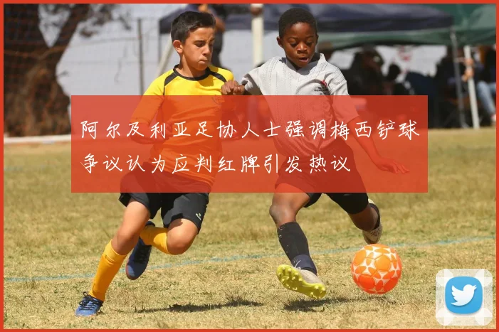 阿尔及利亚足协人士强调梅西铲球争议认为应判红牌引发热议