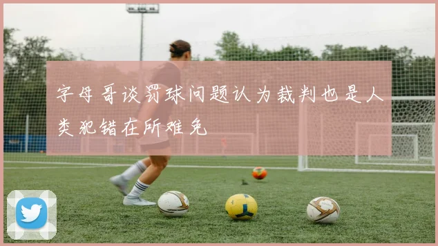 字母哥谈罚球问题认为裁判也是人类犯错在所难免