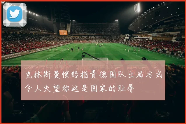 克林斯曼愤怒指责德国队出局方式令人失望称这是国家的耻辱