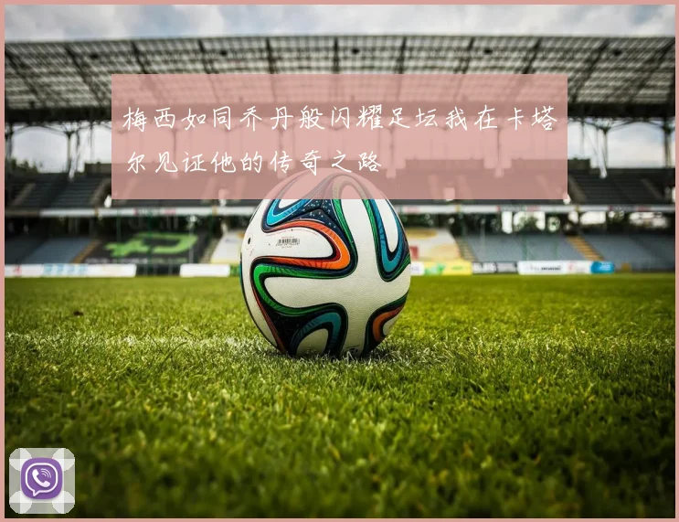 梅西如同乔丹般闪耀足坛我在卡塔尔见证他的传奇之路