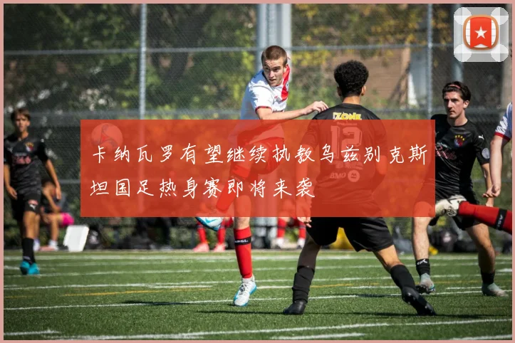 卡纳瓦罗有望继续执教乌兹别克斯坦国足热身赛即将来袭