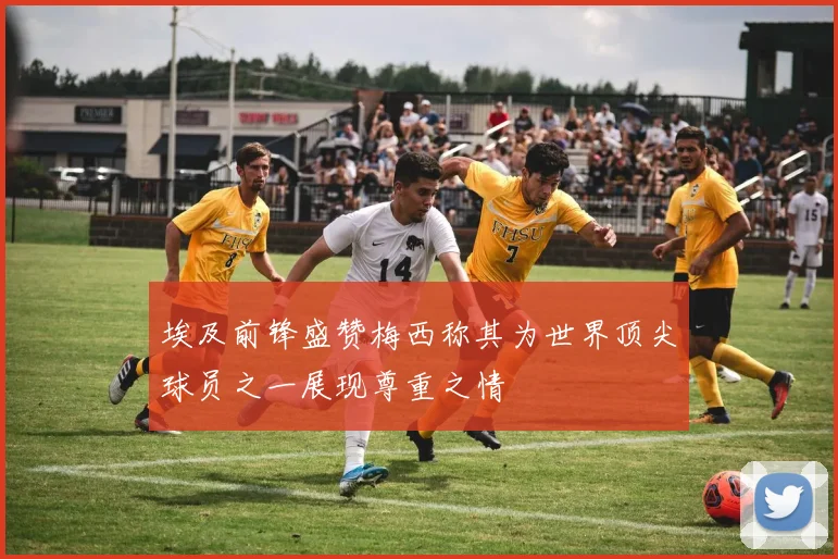 埃及前锋盛赞梅西称其为世界顶尖球员之一展现尊重之情