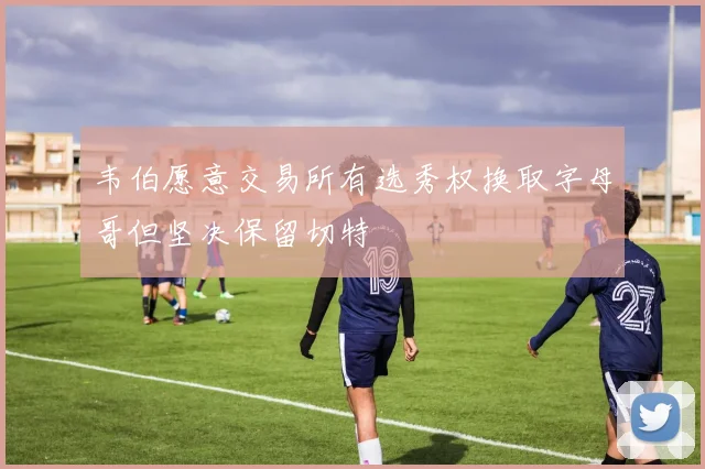 韦伯愿意交易所有选秀权换取字母哥但坚决保留切特