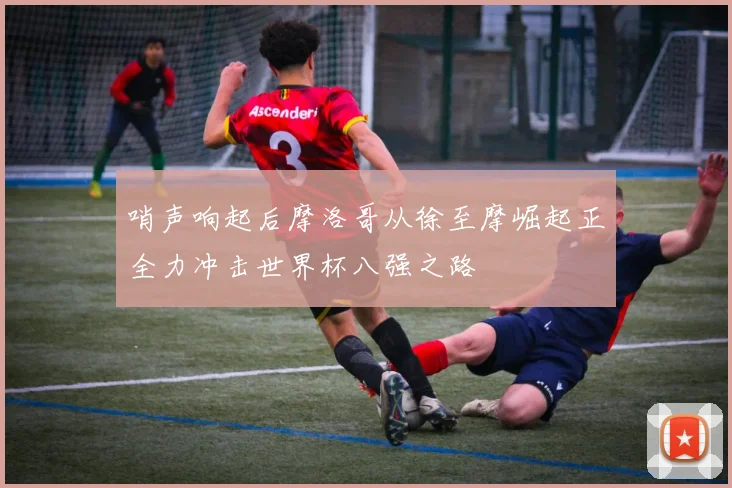 哨声响起后摩洛哥从徐至摩崛起正全力冲击世界杯八强之路