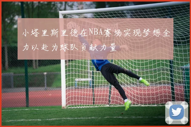 小塔里斯里德在NBA赛场实现梦想全力以赴为球队贡献力量