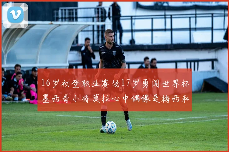 16岁初登职业赛场17岁勇闯世界杯墨西哥小将莫拉心中偶像是梅西和C罗