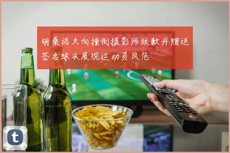 胡桑诺夫向撞倒摄影师致歉并赠送签名球衣展现运动员风范