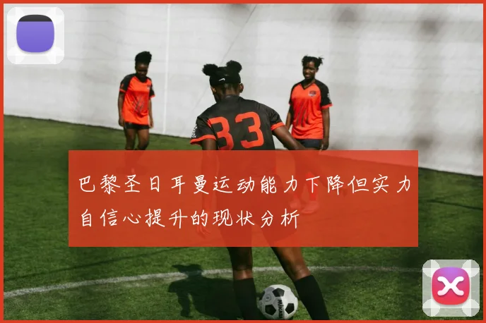 巴黎圣日耳曼运动能力下降但实力自信心提升的现状分析